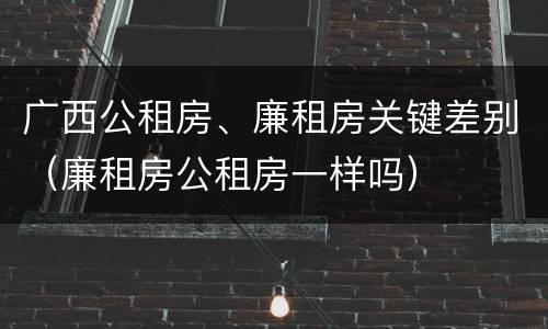 广西公租房、廉租房关键差别（廉租房公租房一样吗）