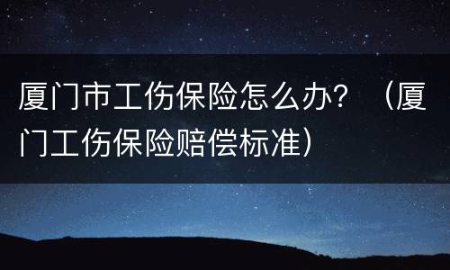 厦门市工伤保险怎么办？（厦门工伤保险赔偿标准）