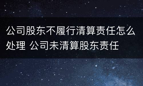 公司股东不履行清算责任怎么处理 公司未清算股东责任