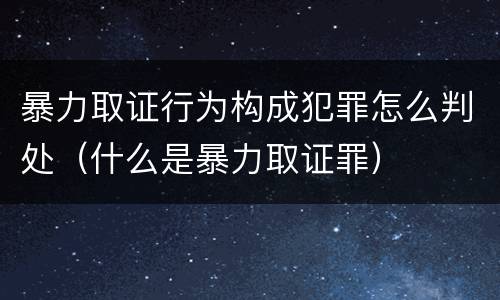 暴力取证行为构成犯罪怎么判处（什么是暴力取证罪）