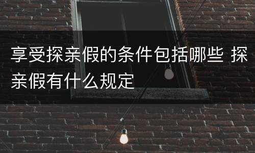 享受探亲假的条件包括哪些 探亲假有什么规定