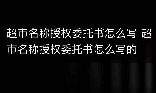 超市名称授权委托书怎么写 超市名称授权委托书怎么写的