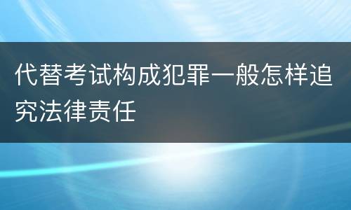 代替考试构成犯罪一般怎样追究法律责任