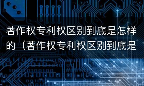 著作权专利权区别到底是怎样的（著作权专利权区别到底是怎样的形式）