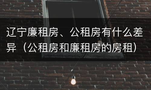 辽宁廉租房、公租房有什么差异（公租房和廉租房的房租）