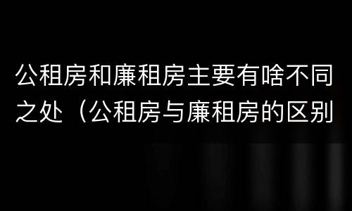 公租房和廉租房主要有啥不同之处（公租房与廉租房的区别是什么）