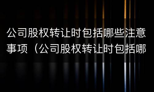公司股权转让时包括哪些注意事项（公司股权转让时包括哪些注意事项呢）