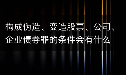 构成伪造、变造股票、公司、企业债券罪的条件会有什么