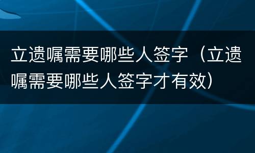 立遗嘱需要哪些人签字（立遗嘱需要哪些人签字才有效）