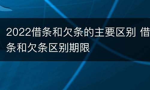 2022借条和欠条的主要区别 借条和欠条区别期限