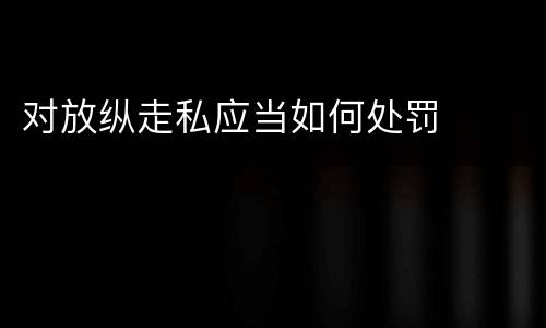 对放纵走私应当如何处罚