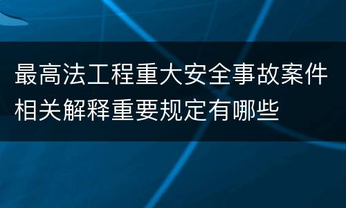 最高法工程重大安全事故案件相关解释重要规定有哪些