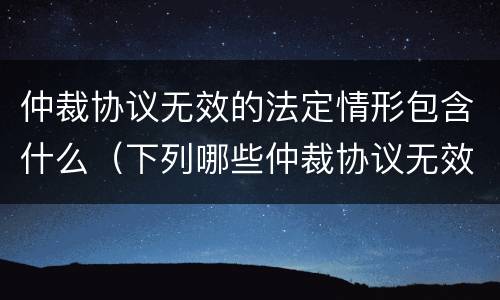 仲裁协议无效的法定情形包含什么（下列哪些仲裁协议无效）