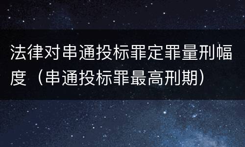 法律对串通投标罪定罪量刑幅度（串通投标罪最高刑期）