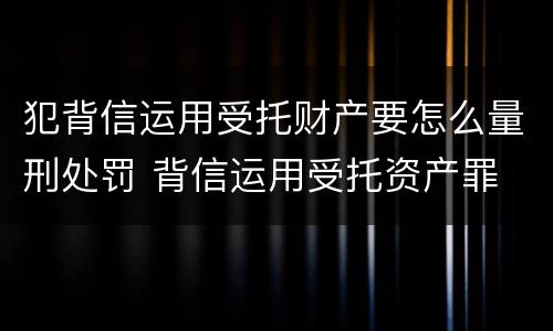 犯背信运用受托财产要怎么量刑处罚 背信运用受托资产罪