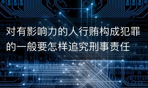 对有影响力的人行贿构成犯罪的一般要怎样追究刑事责任