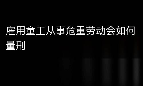 雇用童工从事危重劳动会如何量刑