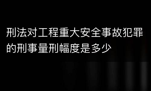 刑法对工程重大安全事故犯罪的刑事量刑幅度是多少