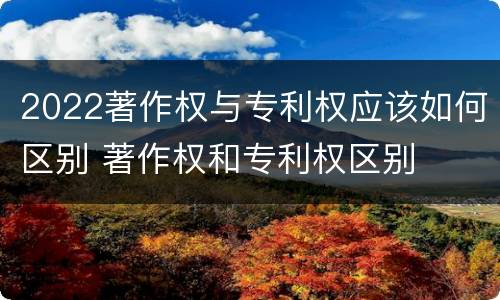 2022著作权与专利权应该如何区别 著作权和专利权区别