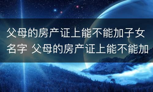 父母的房产证上能不能加子女名字 父母的房产证上能不能加子女名字呢