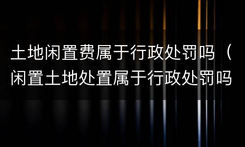 土地闲置费属于行政处罚吗（闲置土地处置属于行政处罚吗）