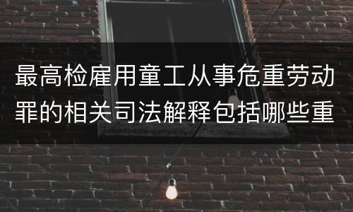最高检雇用童工从事危重劳动罪的相关司法解释包括哪些重要内容