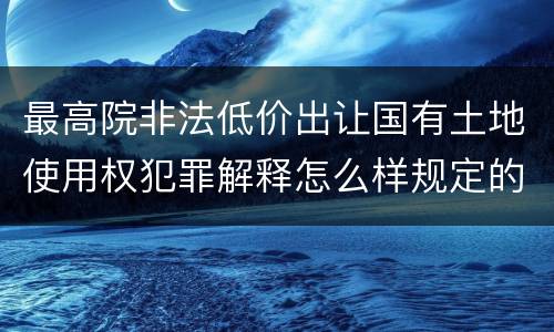 最高院非法低价出让国有土地使用权犯罪解释怎么样规定的