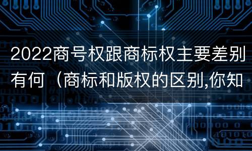 2022商号权跟商标权主要差别有何（商标和版权的区别,你知道多少?）