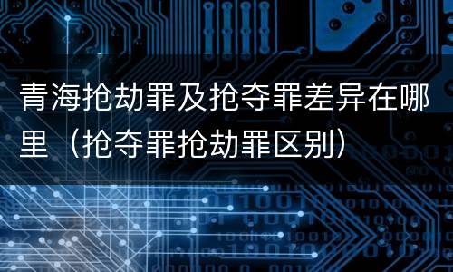 青海抢劫罪及抢夺罪差异在哪里（抢夺罪抢劫罪区别）