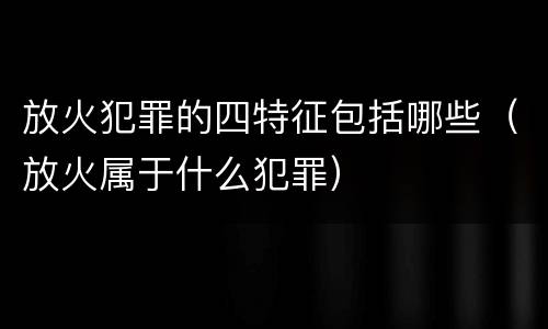 放火犯罪的四特征包括哪些（放火属于什么犯罪）