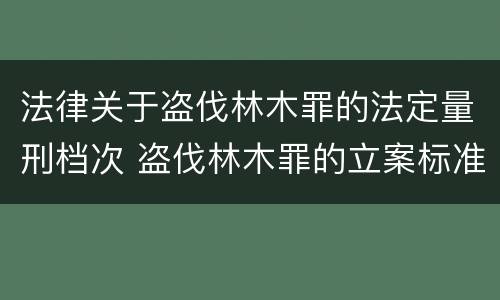 法律关于盗伐林木罪的法定量刑档次 盗伐林木罪的立案标准是