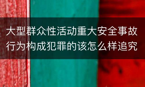 大型群众性活动重大安全事故行为构成犯罪的该怎么样追究责任