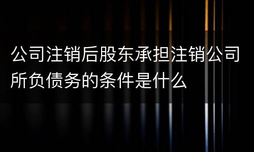 公司注销后股东承担注销公司所负债务的条件是什么