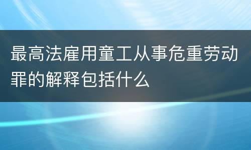最高法雇用童工从事危重劳动罪的解释包括什么