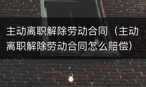 主动离职解除劳动合同（主动离职解除劳动合同怎么赔偿）