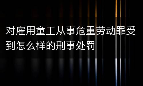 对雇用童工从事危重劳动罪受到怎么样的刑事处罚