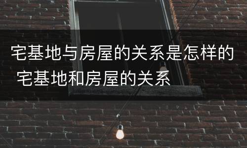 宅基地与房屋的关系是怎样的 宅基地和房屋的关系