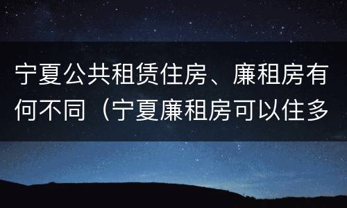 宁夏公共租赁住房、廉租房有何不同（宁夏廉租房可以住多久）