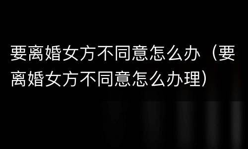 要离婚女方不同意怎么办（要离婚女方不同意怎么办理）