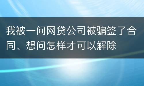 我被一间网贷公司被骗签了合同、想问怎样才可以解除