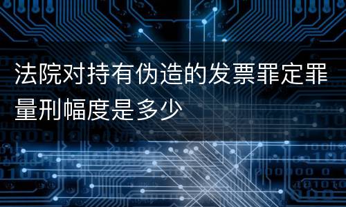 法院对持有伪造的发票罪定罪量刑幅度是多少