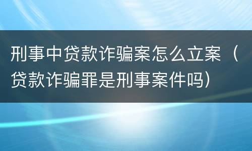 刑事中贷款诈骗案怎么立案（贷款诈骗罪是刑事案件吗）