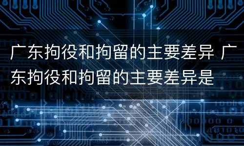 广东拘役和拘留的主要差异 广东拘役和拘留的主要差异是