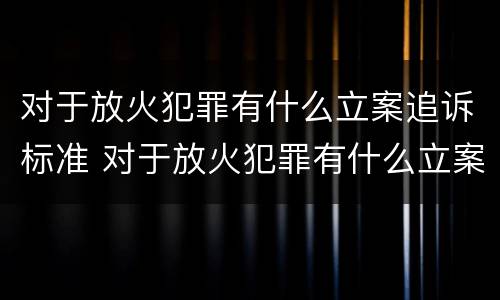 对于放火犯罪有什么立案追诉标准 对于放火犯罪有什么立案追诉标准吗