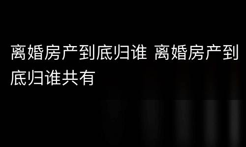 离婚房产到底归谁 离婚房产到底归谁共有
