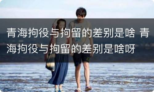 青海拘役与拘留的差别是啥 青海拘役与拘留的差别是啥呀