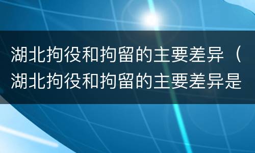 湖北拘役和拘留的主要差异（湖北拘役和拘留的主要差异是什么）