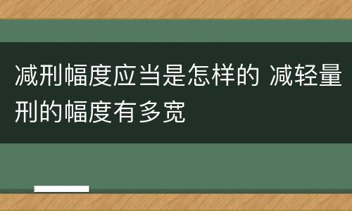 减刑幅度应当是怎样的 减轻量刑的幅度有多宽