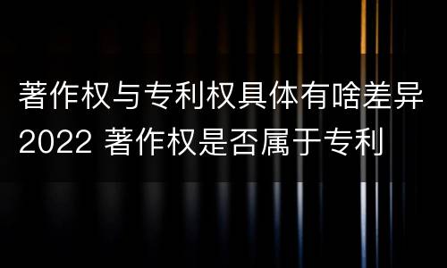 著作权与专利权具体有啥差异2022 著作权是否属于专利