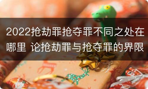 2022抢劫罪抢夺罪不同之处在哪里 论抢劫罪与抢夺罪的界限